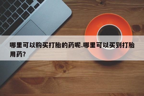 哪里有私人卖打胎药哪里可以购买打胎的药呢.哪里可以买到打胎用药？