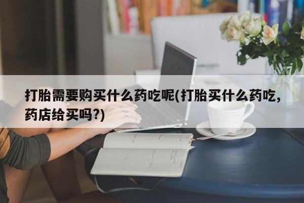 哪里有私人卖打胎药打胎需要购买什么药吃呢(打胎买什么药吃,药店给买吗?)
