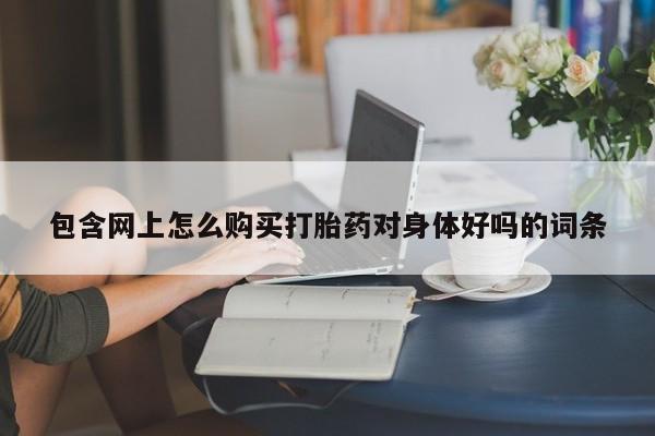 哪里有私人卖打胎药包含网上怎么购买打胎药对身体好吗的词条